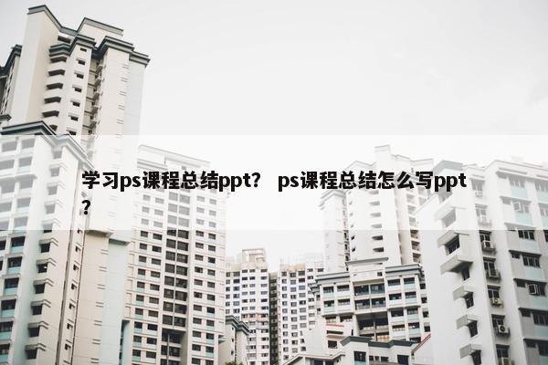 学习ps课程总结ppt？ ps课程总结怎么写ppt？