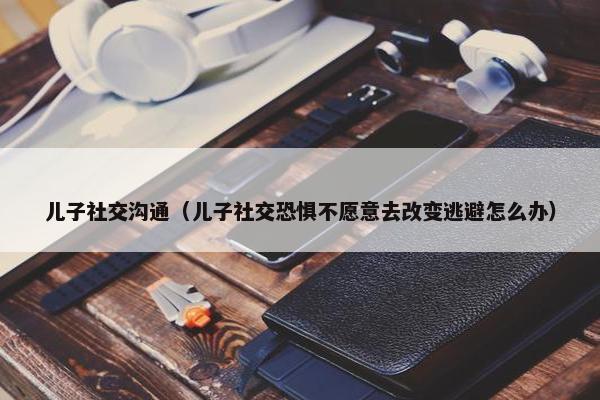 儿子社交沟通（儿子社交恐惧不愿意去改变逃避怎么办）