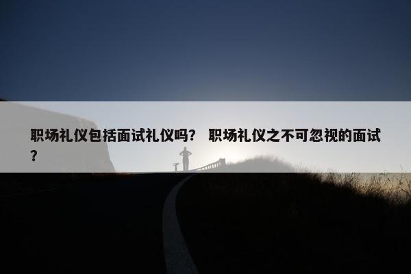 职场礼仪包括面试礼仪吗？ 职场礼仪之不可忽视的面试？