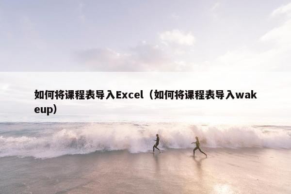 如何将课程表导入Excel（如何将课程表导入wakeup）