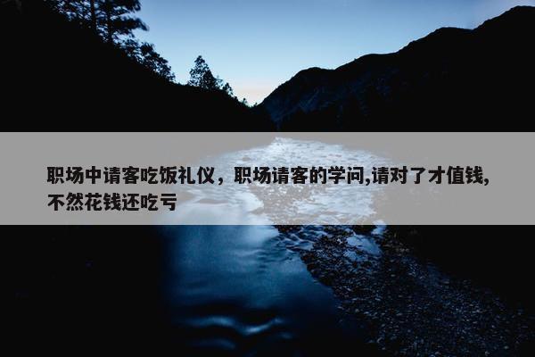 职场中请客吃饭礼仪，职场请客的学问,请对了才值钱,不然花钱还吃亏