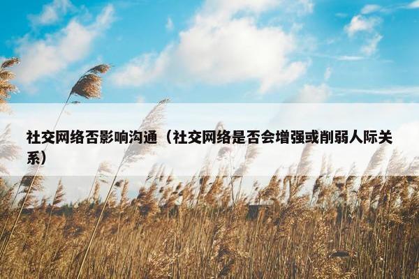 社交网络否影响沟通（社交网络是否会增强或削弱人际关系）