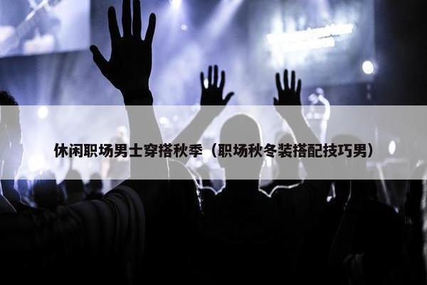 休闲职场男士穿搭秋季（职场秋冬装搭配技巧男）