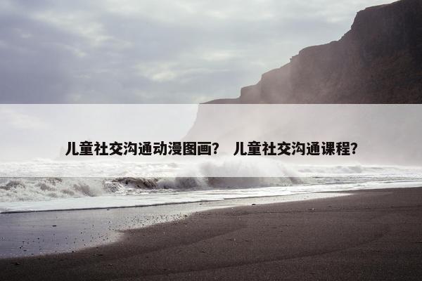 儿童社交沟通动漫图画？ 儿童社交沟通课程？