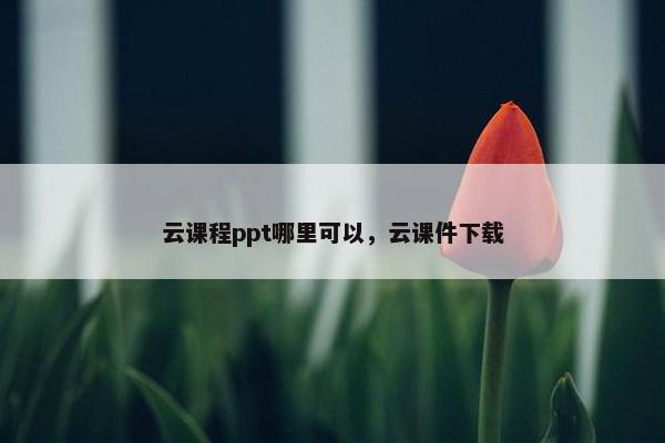云课程ppt哪里可以，云课件下载