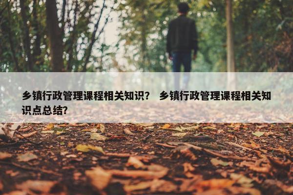 乡镇行政管理课程相关知识？ 乡镇行政管理课程相关知识点总结？