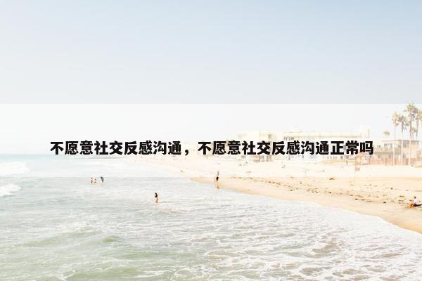 不愿意社交反感沟通，不愿意社交反感沟通正常吗