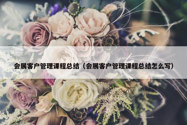 会展客户管理课程总结（会展客户管理课程总结怎么写）
