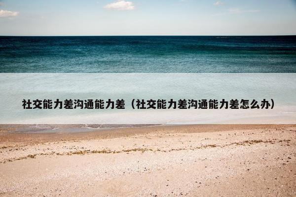 社交能力差沟通能力差（社交能力差沟通能力差怎么办）