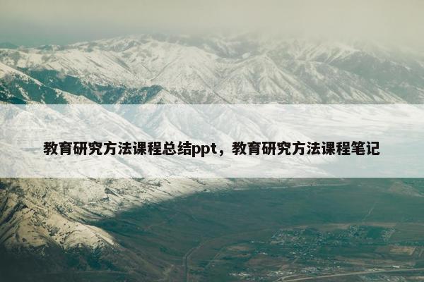 教育研究方法课程总结ppt，教育研究方法课程笔记