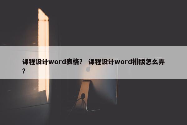 课程设计word表格？ 课程设计word排版怎么弄？
