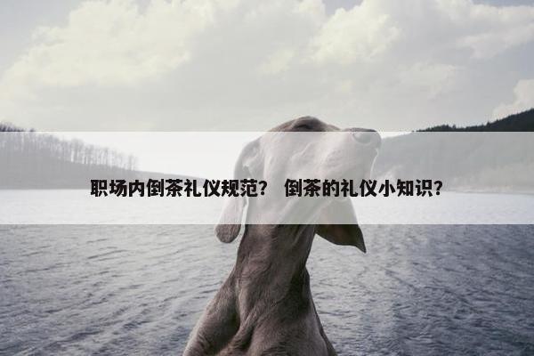 职场内倒茶礼仪规范？ 倒茶的礼仪小知识？