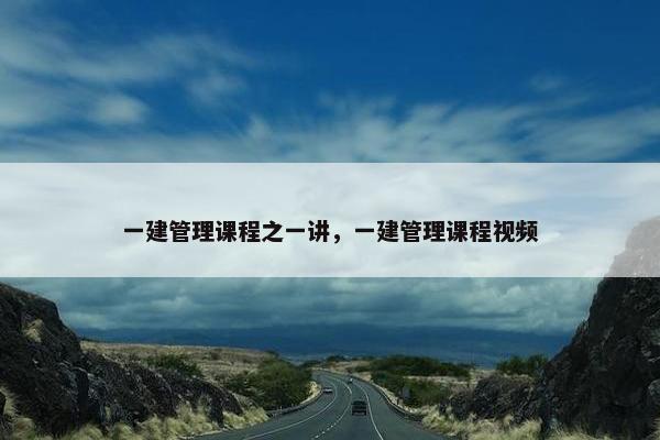 一建管理课程之一讲，一建管理课程视频