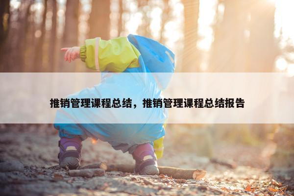 推销管理课程总结，推销管理课程总结报告