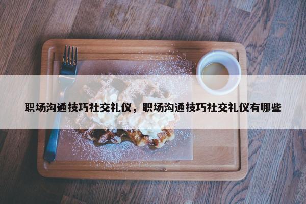 职场沟通技巧社交礼仪，职场沟通技巧社交礼仪有哪些