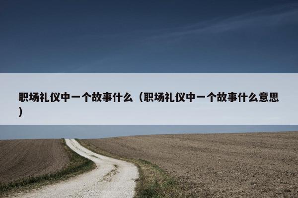 职场礼仪中一个故事什么（职场礼仪中一个故事什么意思）