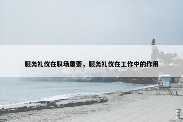 服务礼仪在职场重要，服务礼仪在工作中的作用
