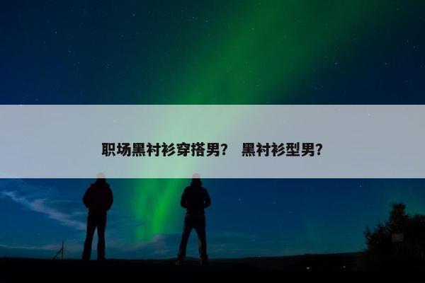 职场黑衬衫穿搭男？ 黑衬衫型男？
