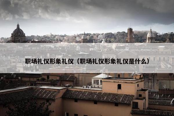职场礼仪形象礼仪（职场礼仪形象礼仪是什么）