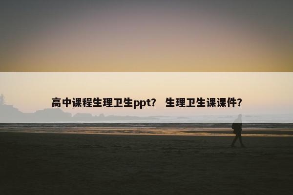 高中课程生理卫生ppt？ 生理卫生课课件？