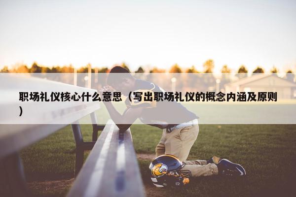 职场礼仪核心什么意思（写出职场礼仪的概念内涵及原则）