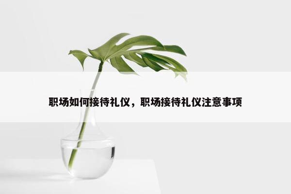 职场如何接待礼仪，职场接待礼仪注意事项