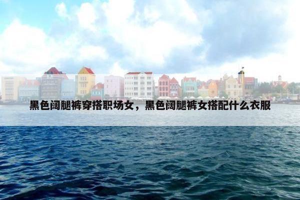黑色阔腿裤穿搭职场女，黑色阔腿裤女搭配什么衣服