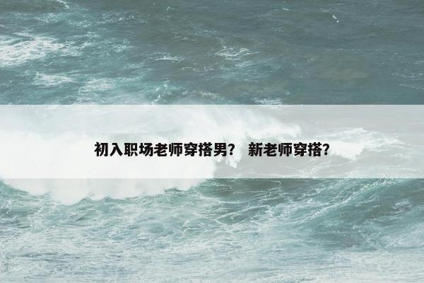 初入职场老师穿搭男？ 新老师穿搭？