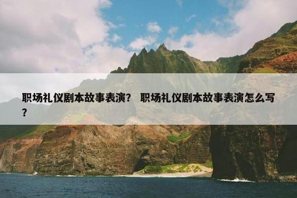 职场礼仪剧本故事表演？ 职场礼仪剧本故事表演怎么写？