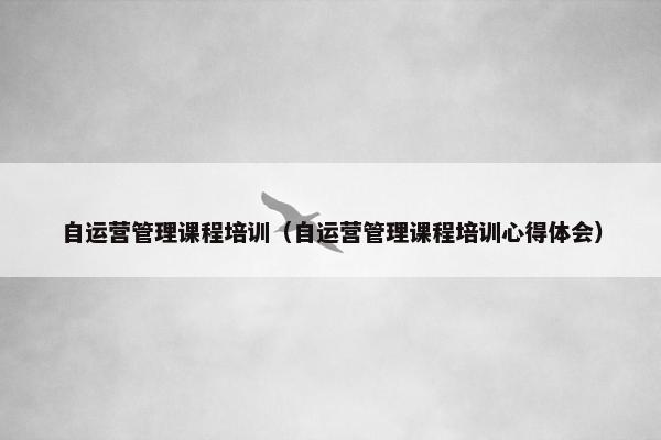 自运营管理课程培训（自运营管理课程培训心得体会）