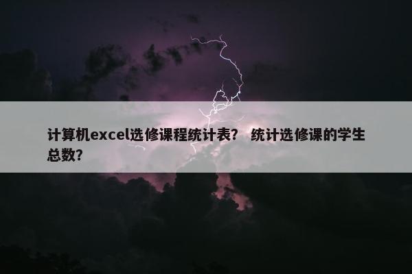 计算机excel选修课程统计表？ 统计选修课的学生总数？