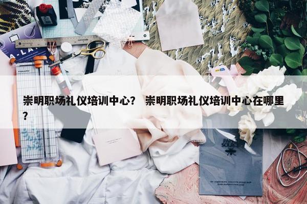 崇明职场礼仪培训中心？ 崇明职场礼仪培训中心在哪里？