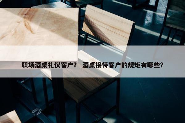 职场酒桌礼仪客户？ 酒桌接待客户的规矩有哪些？