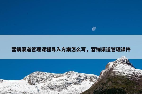 营销渠道管理课程导入方案怎么写，营销渠道管理课件