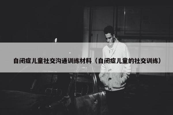 自闭症儿童社交沟通训练材料（自闭症儿童的社交训练）