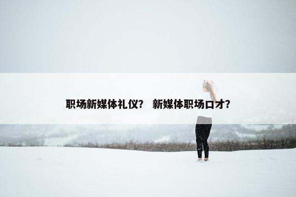 职场新媒体礼仪？ 新媒体职场口才？