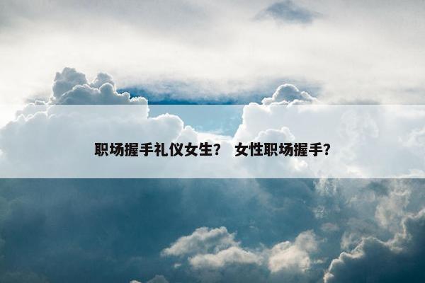 职场握手礼仪女生？ 女性职场握手？