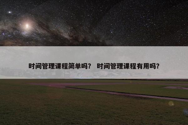 时间管理课程简单吗？ 时间管理课程有用吗？