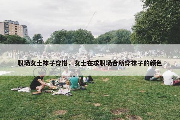 职场女士袜子穿搭，女士在求职场合所穿袜子的颜色