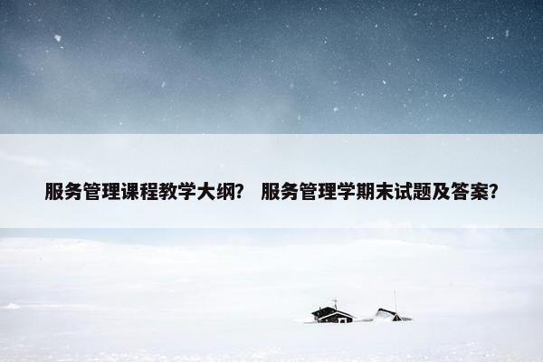 服务管理课程教学大纲？ 服务管理学期末试题及答案？