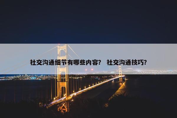 社交沟通细节有哪些内容？ 社交沟通技巧？
