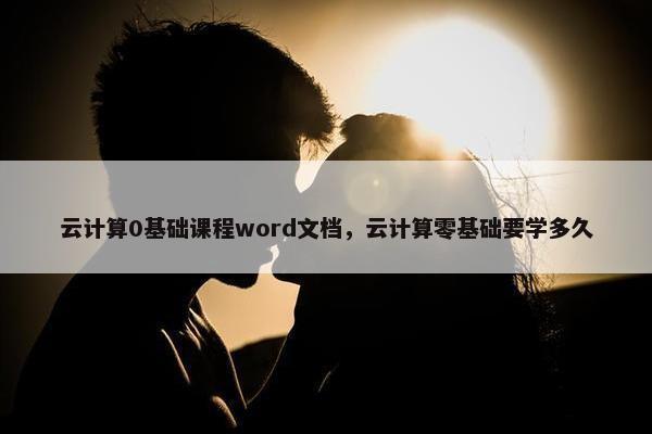 云计算0基础课程word文档，云计算零基础要学多久