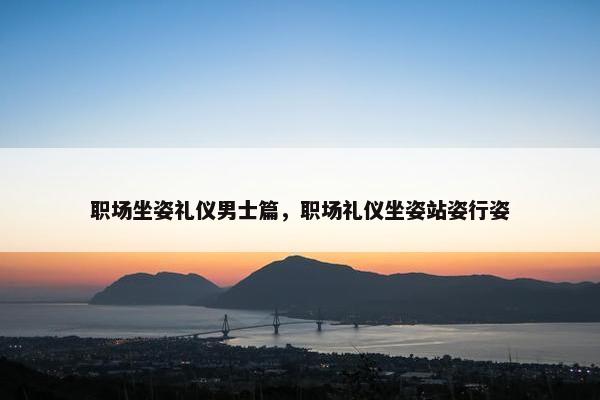 职场坐姿礼仪男士篇，职场礼仪坐姿站姿行姿