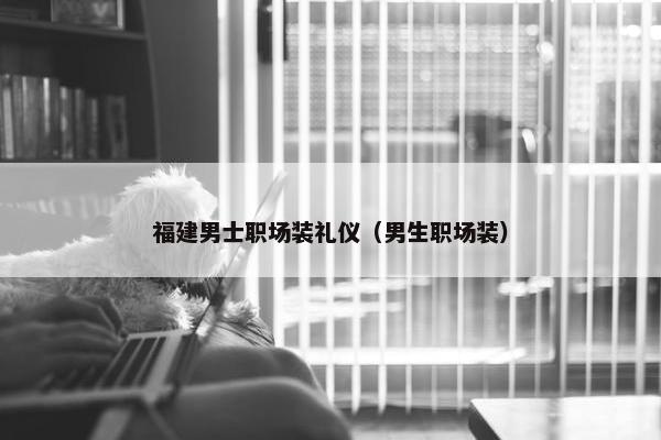 福建男士职场装礼仪（男生职场装）