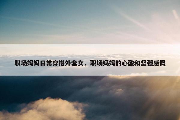 职场妈妈日常穿搭外套女，职场妈妈的心酸和坚强感慨