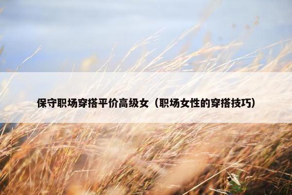 保守职场穿搭平价高级女（职场女性的穿搭技巧）