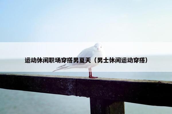 运动休闲职场穿搭男夏天（男士休闲运动穿搭）