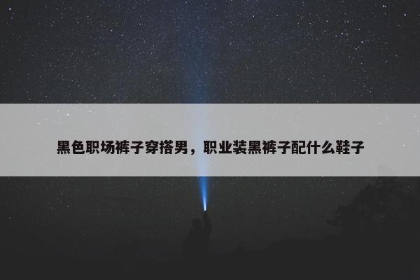 黑色职场裤子穿搭男，职业装黑裤子配什么鞋子