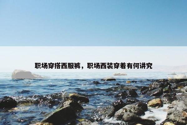 职场穿搭西服裤，职场西装穿着有何讲究