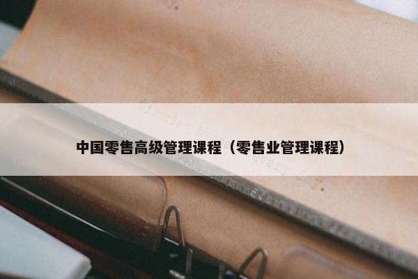 中国零售高级管理课程（零售业管理课程）